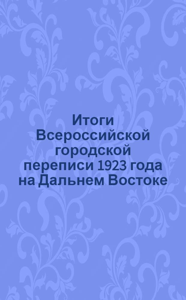 Итоги Всероссийской городской переписи 1923 года на Дальнем Востоке : (На 13 мая 1923 г.) Сер.I. Данные о населении и семьях. Вып.1 : Население по расам, полу и источникам средств существования