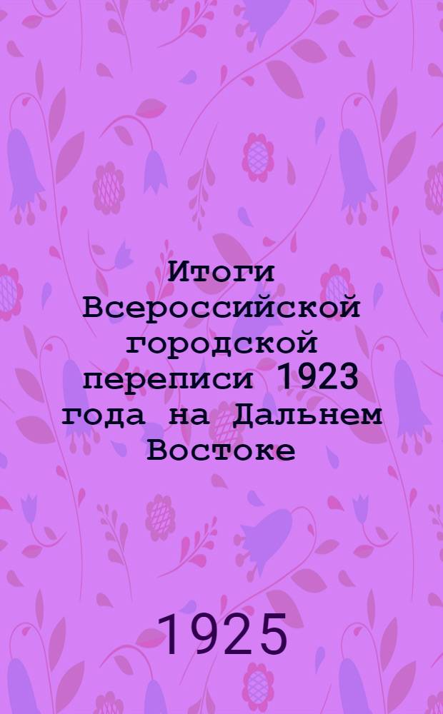 Итоги Всероссийской городской переписи 1923 года на Дальнем Востоке : Сер.III. Данные о промышленных заведениях. Вып.3 : Общие сведения о городской промышленности