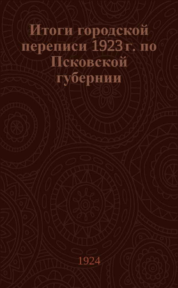Итоги городской переписи 1923 г. по Псковской губернии : Население, коммунал. хоз-во, пром-сть, торговля