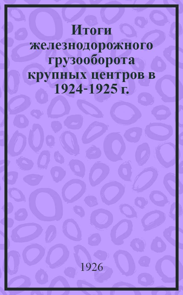 Итоги железнодорожного грузооборота крупных центров в 1924-1925 г. : По данным конъюнктур. товаро-транспорт. статистики ЦСУ