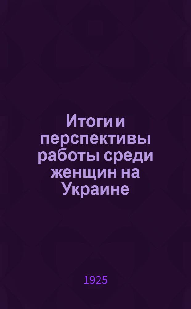 Итоги и перспективы работы среди женщин на Украине : (По материалам Всеукр. совещ. женотд. 10-15 апр. 1925 г.)