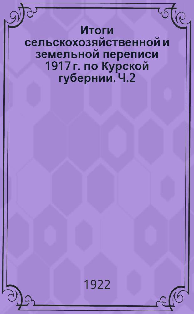 Итоги сельскохозяйственной и земельной переписи 1917 г. по Курской губернии. [Ч.2] : Таблицы поуездных итогов