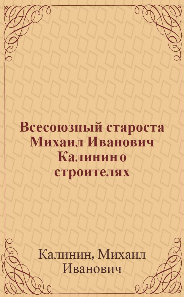 Всесоюзный староста Михаил Иванович Калинин о строителях : Речь, произнесенная на VII губсъезде моск. строителей 22 нояб. 1925 г