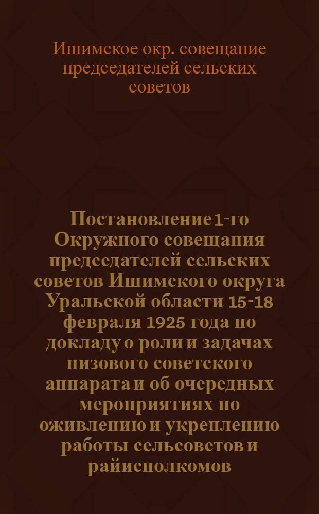 Постановление 1-го Окружного совещания председателей сельских советов Ишимского округа Уральской области 15-18 февраля 1925 года [по докладу о роли и задачах низового советского аппарата и об очередных мероприятиях по оживлению и укреплению работы сельсоветов и райисполкомов] : Пример. рук. для осуществления задач, стоящих перед сел. советами
