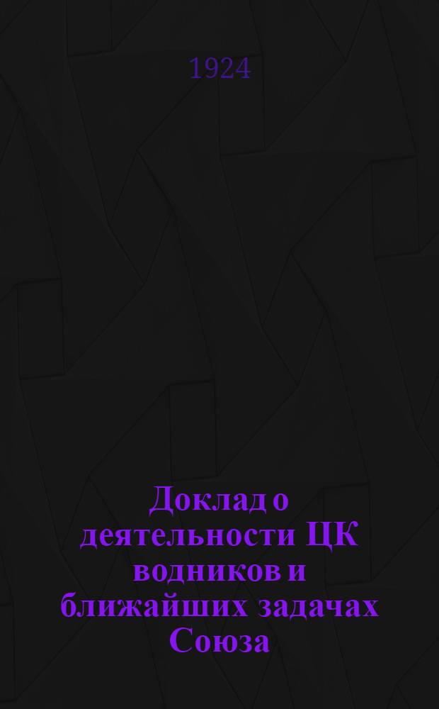 Доклад о деятельности ЦК водников и ближайших задачах Союза : Прочит. в Ленинграде на район. съезде водников 5/VI 1924