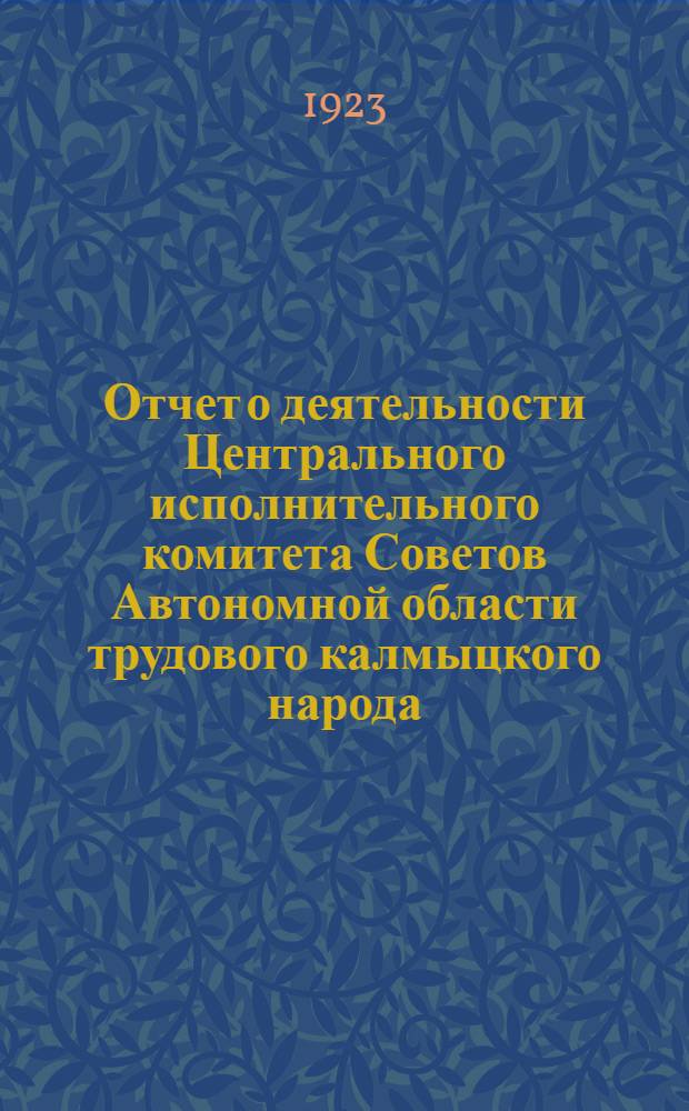 Отчет о деятельности Центрального исполнительного комитета Советов Автономной области трудового калмыцкого народа : За период времени с III-го по IV-й Общекалмыц. съезд Советов : С прил. схем. таблиц о деятельности важнейших отд. : К IV-му созыву Общекамыц. съезда Советов : 15 окт. 1923 г