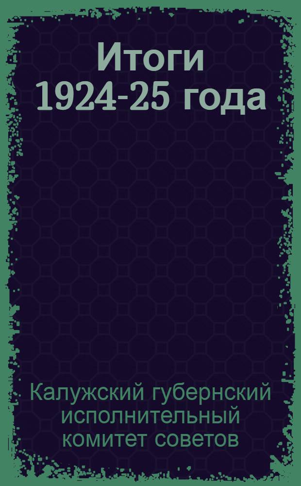Итоги 1924-25 года : Очередной отчет Калуж. губ. испол. ком. рабочим, работницам, красноармейцам, крестьянам, крестьянкам и всем трудящимся Калуж. губ. с 1 окт. 1924 г. по 1 окт. 1925 г