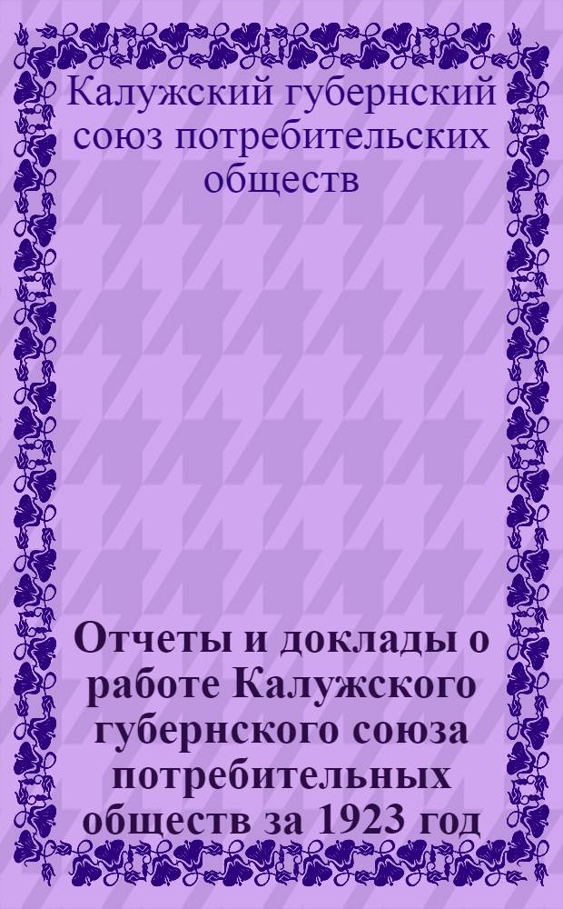 Отчеты и доклады о работе Калужского губернского союза потребительных обществ за 1923 год : Изд. Правл. губсоюза П. О. к 4 Собранию уполномоченных 20 мая 1924 г