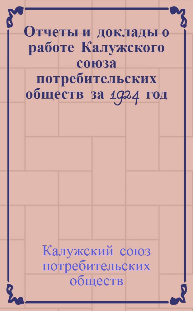 Отчеты и доклады о работе Калужского союза потребительских обществ за 1924 год : Изд. Правл. Калуж. союза П. О. к 2 Собранию уполномоченных 22 февр. 1925 г