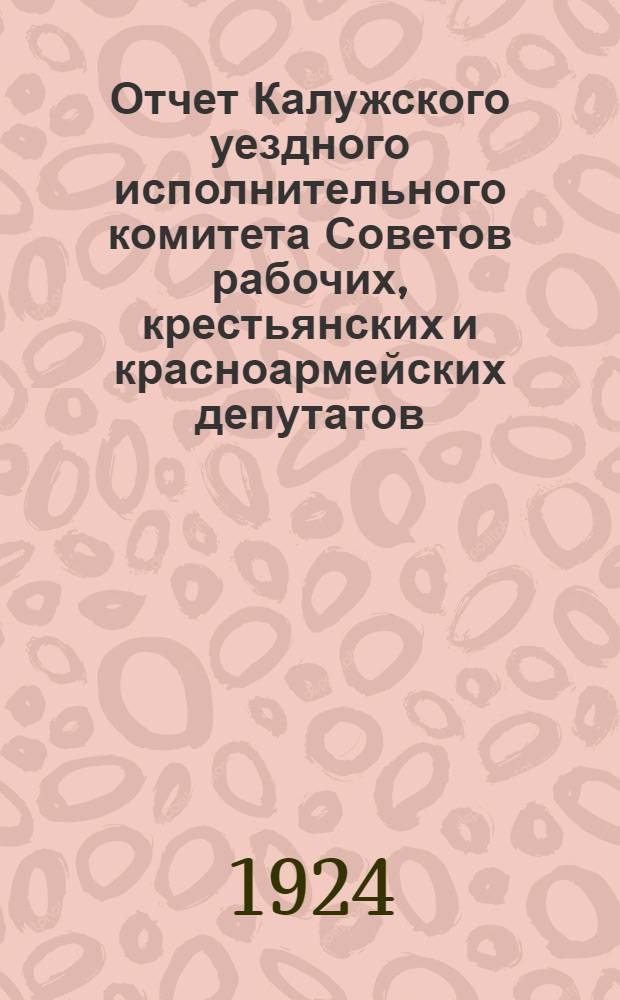Отчет Калужского уездного исполнительного комитета Советов рабочих, крестьянских и красноармейских депутатов : Окт. 1923-1924 г
