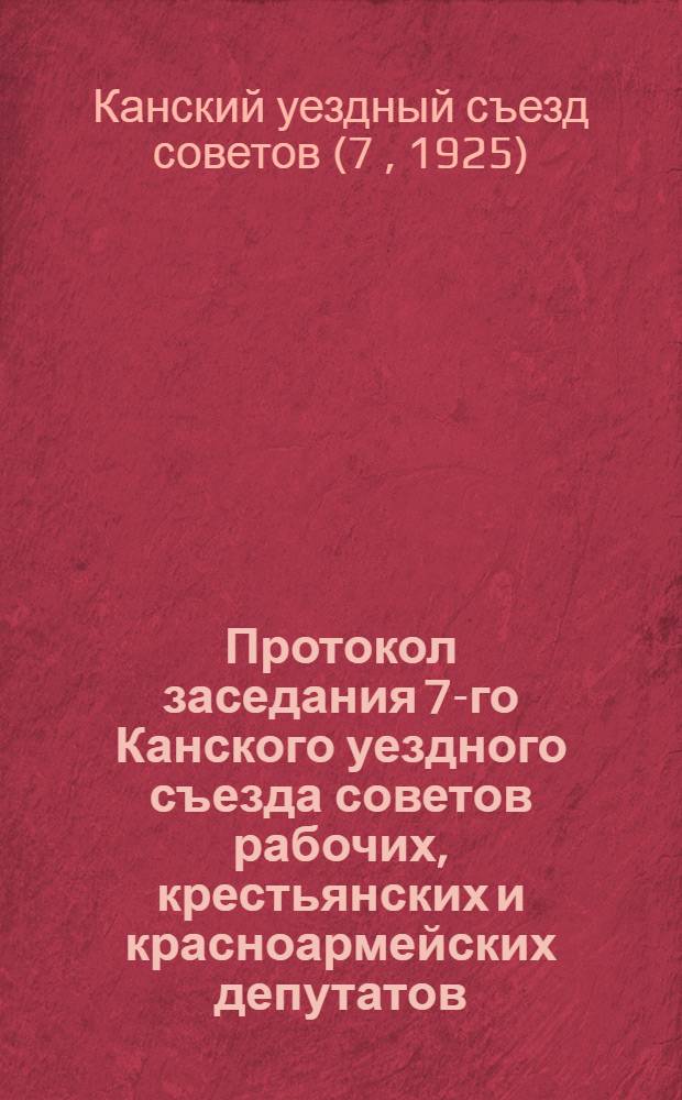 Протокол заседания 7-го Канского уездного съезда советов рабочих, крестьянских и красноармейских депутатов : 25-30 марта 1925 г