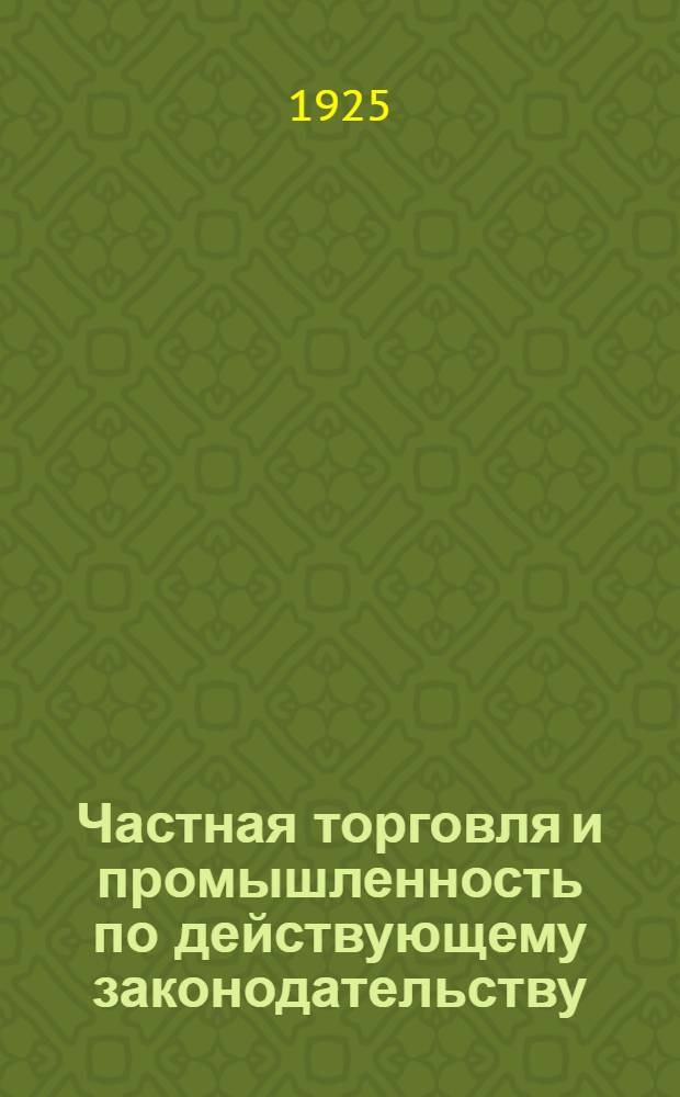 Частная торговля и промышленность по действующему законодательству : Систематиз. сб. декретов, постановлений, инструкций, распоряжений и пр., с разъясн. замечаниями
