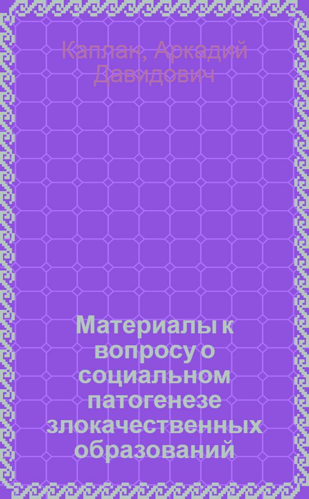 Материалы к вопросу о социальном патогенезе злокачественных образований : Доложено 14/V-25 г. на расширен. конференции в Ин-те профзаболеваний им. В.А.Обуха