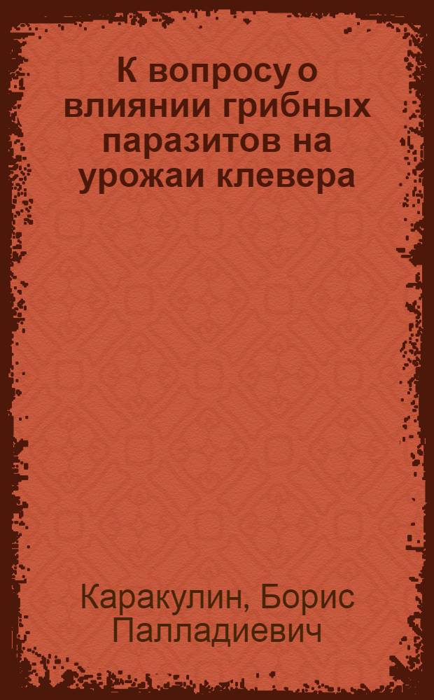 К вопросу о влиянии грибных паразитов на урожаи клевера : (Сообщ. о наблюдениях в Орлов. губ.)