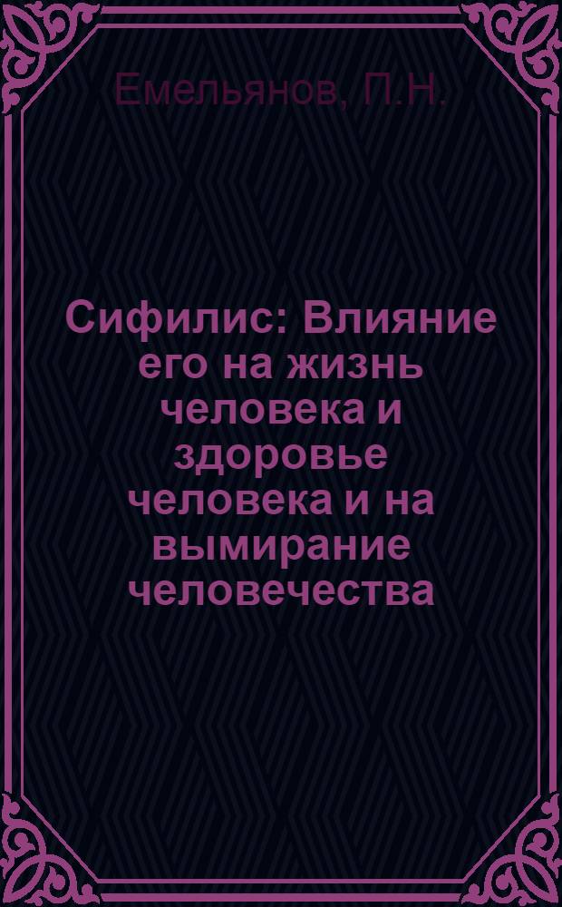 Сифилис : Влияние его на жизнь человека и здоровье человека и на вымирание человечества : Науч.-попул. очерк соврем. учения о сифилисе