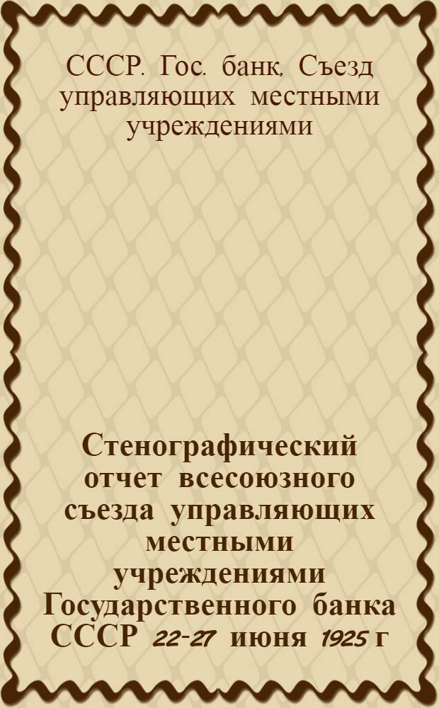 Стенографический отчет всесоюзного съезда управляющих местными учреждениями Государственного банка СССР 22-27 июня 1925 г.