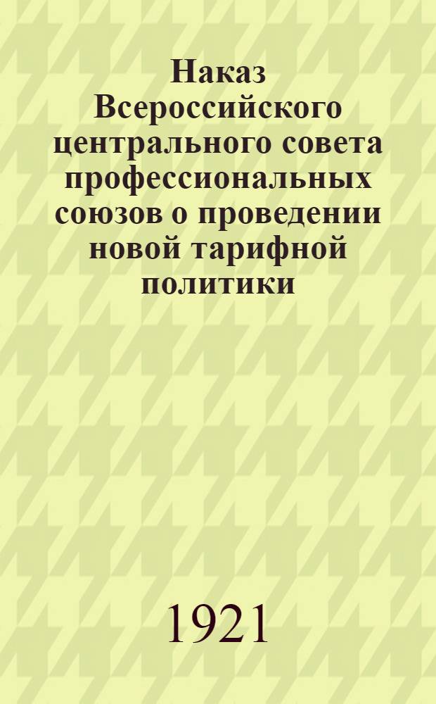 Наказ Всероссийского центрального совета профессиональных союзов о проведении новой тарифной политики : Утв. Президиумом ВЦСПС 1 дек. 1921 г. : (Материалы по регулированию труда в част. предприятиях)