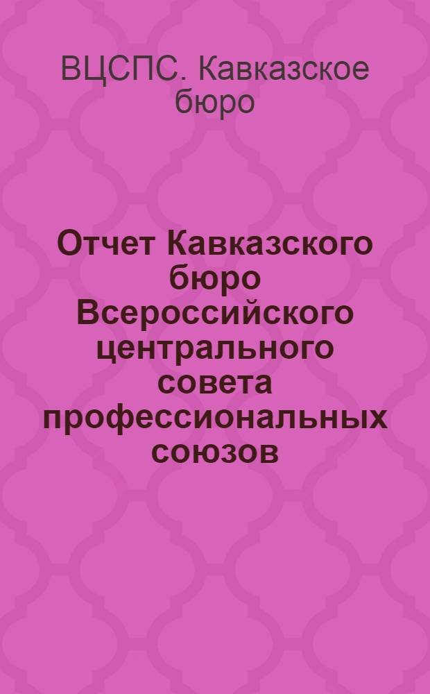 Отчет Кавказского бюро Всероссийского центрального совета профессиональных союзов : (С 15 апр. 1921 г. по 1 февр. 1922 г.) : К 1-му Закавк. съезду профсоюзов