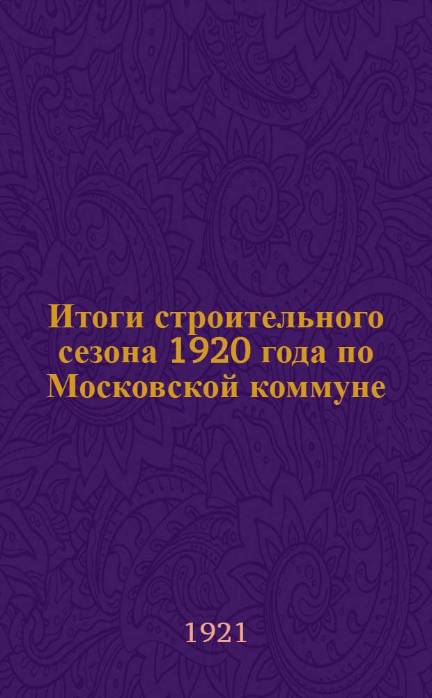 Итоги строительного сезона 1920 года по Московской коммуне : (Объясн. записка к табл. и диагр. Особого строит.-сан. ком. г.Москвы)