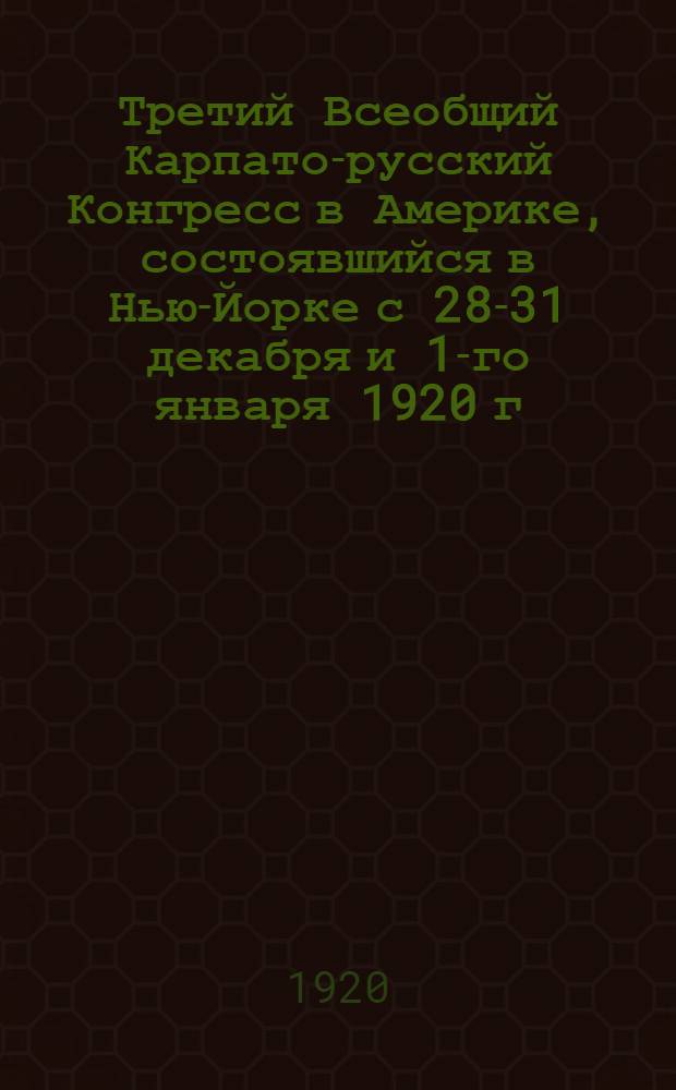 Третий Всеобщий Карпато-русский Конгресс в Америке, состоявшийся в Нью-Йорке с 28-31 декабря и 1-го января 1920 г.
