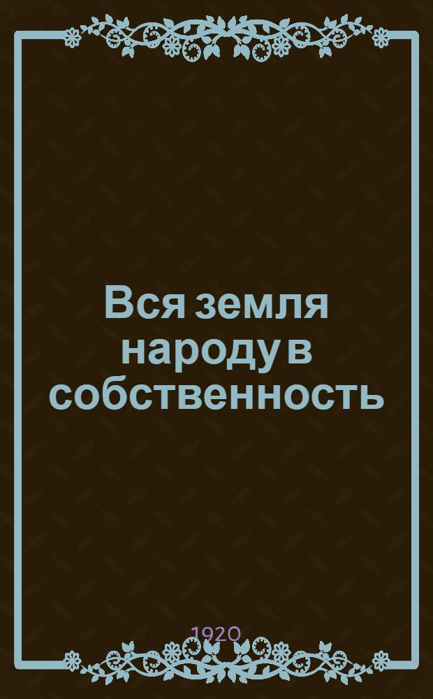 Вся земля народу в собственность : Общедоступ. излож. нового земел. закона 25 мая 1920 г. О новом земел. законе