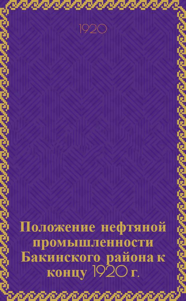 Положение нефтяной промышленности Бакинского района к концу 1920 г. : Докл. уполномоч. Совета труда и рабоче-крест. обороны по добыче и вывозу нефти