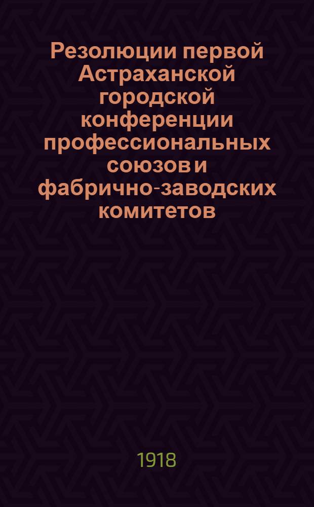 Резолюции первой Астраханской городской конференции профессиональных союзов и фабрично-заводских комитетов : 10 дек. 1918 г