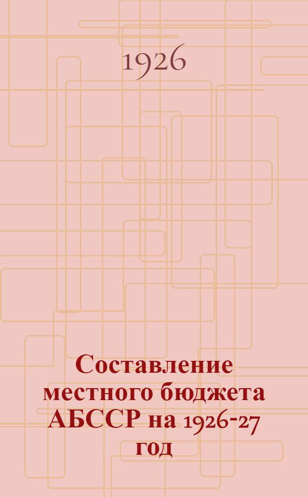 Составление местного бюджета АБССР на 1926-27 год : Ст., постановления, циркуляры и пр. : Практ. рук. для КИК'ов, кантФО, ВИК'ов, сельсоветов и совучреждений