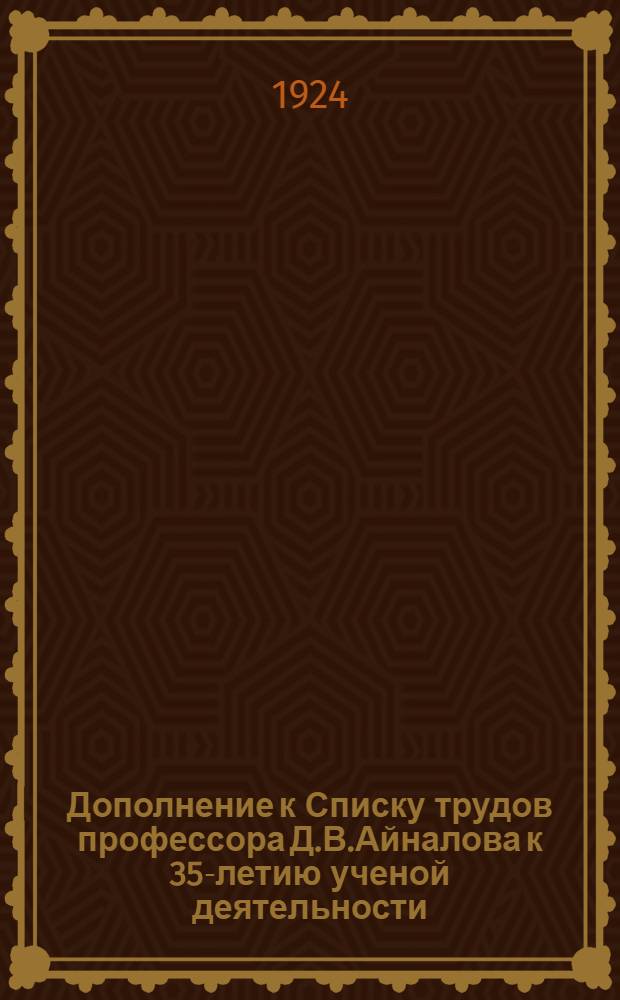 Дополнение к Списку трудов профессора Д.В.Айналова к 35-летию ученой деятельности : 29. XII. 1923 - 11. I. 1924