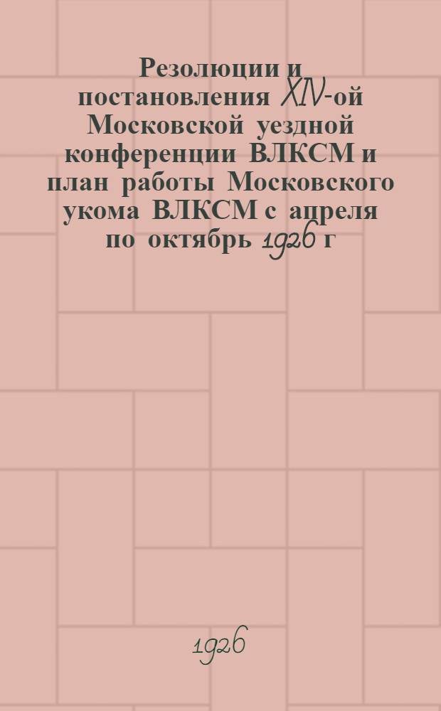 Резолюции и постановления XIV-ой Московской уездной конференции ВЛКСМ и план работы Московского укома ВЛКСМ с апреля по октябрь 1926 г.