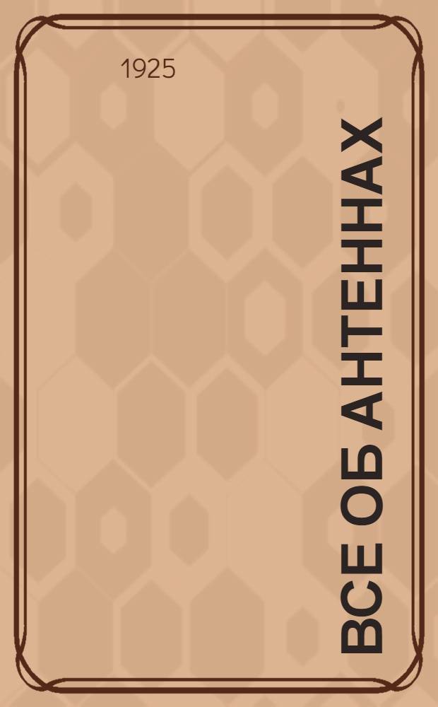 Все об антеннах : Подроб. указания о постройке и установке различ. антенн для любительск. станций : Пояснит. текст