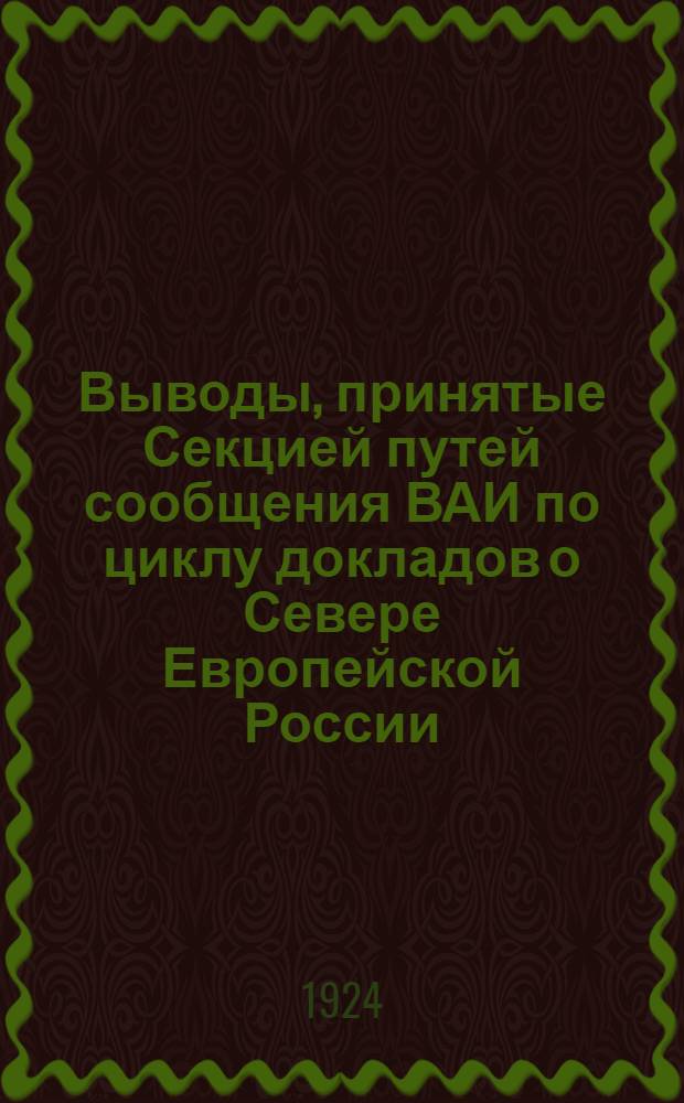Выводы, принятые Секцией путей сообщения ВАИ по циклу докладов о Севере Европейской России, заслушанных той же Секцией в собраниях в период с 11 марта по 20 мая 1924 г. под предводительством А.Ф.Величко при секретаре инж. В.А.Эвальд