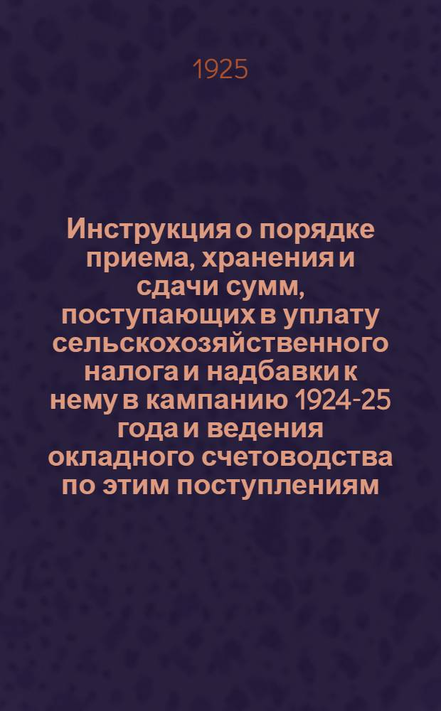 Инструкция о порядке приема, хранения и сдачи сумм, поступающих в уплату сельскохозяйственного налога и надбавки к нему в кампанию 1924-25 года и ведения окладного счетоводства по этим поступлениям, в отмену ранее высланных распоряжений