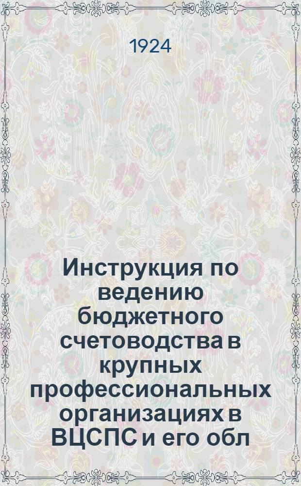 Инструкция по ведению бюджетного счетоводства в крупных профессиональных организациях в ВЦСПС и его обл. бюро, в ЦК союзов в Губпрофсоветах, объединяющих свыше 40000 чл., и в Губотделах, объединяющих свыше 10000 членов : Утв. 1/I-1924 г