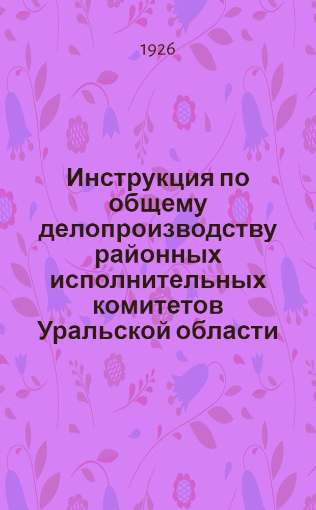 Инструкция по общему делопроизводству районных исполнительных комитетов Уральской области : (Разраб. ОблРКИ)