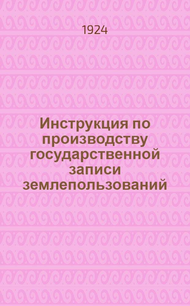 Инструкция по производству государственной записи землепользований (земельной регистрации) райисполкомам и сельсоветам Омской губернии : Изд. Омгубземупр. в развитие постановления Омск. губ. испол. ком. № 114 от 10/VII-1924 г. : Сост. 6 авг. 1924 г