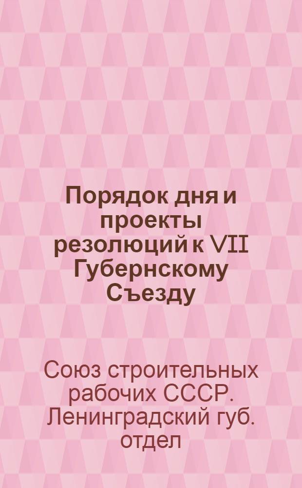 Порядок дня и проекты резолюций к VII Губернскому Съезду (11 апр. 1924 г.) : Ленингр. губ. отд. Всерос. союза строит. рабочих