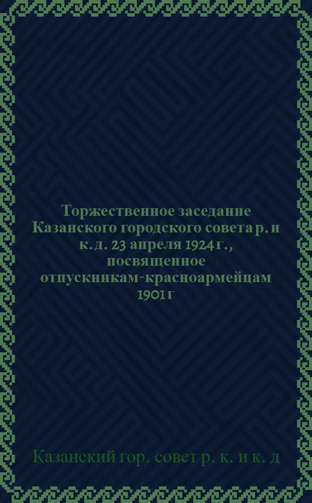 Торжественное заседание Казанского городского совета р. и к. д. 23 апреля 1924 г., посвященное отпускникам-красноармейцам 1901 г. : (Стеногр. отчет)