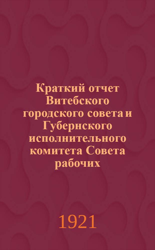 Краткий отчет Витебского городского совета и Губернского исполнительного комитета Совета рабочих, крестьянских и красноармейских депутатов 8-го созыва с 15-го декабря 1920 года по 15 апреля 1921 года