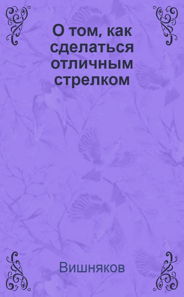 О том, как сделаться отличным стрелком : Пособие для мл. инструкторов