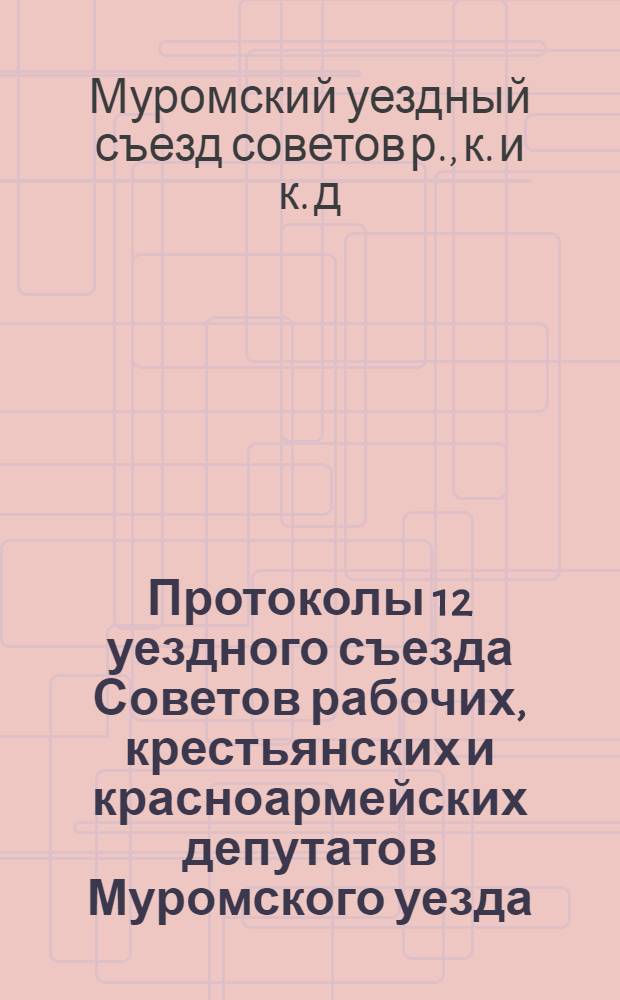 Протоколы 12 уездного съезда Советов рабочих, крестьянских и красноармейских депутатов Муромского уезда, происходившего 6-8 марта 1921 г.