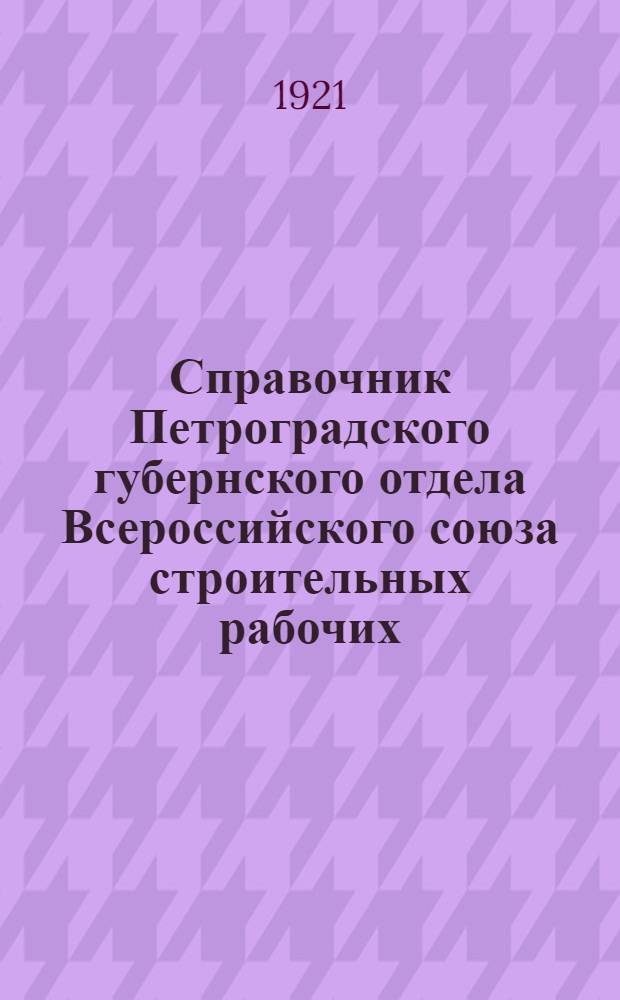 Справочник Петроградского губернского отдела Всероссийского союза строительных рабочих : С прил. крат. отчета о деятельности правления союза за 1920 г