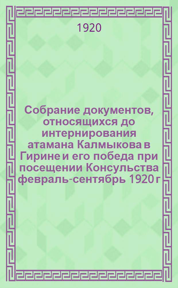 Собрание документов, относящихся до интернирования атамана Калмыкова в Гирине и его победа при посещении Консульства февраль-сентябрь 1920 г.