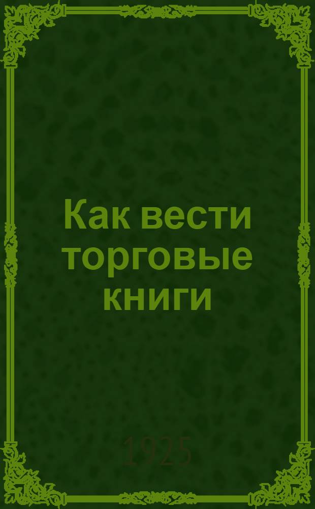 Как вести торговые книги : Указания всем налогоплательщикам - владельцам торговых и пром. предприятий правил ведения торговых книг и руководство для финорганов, производящих поверку торговых книг
