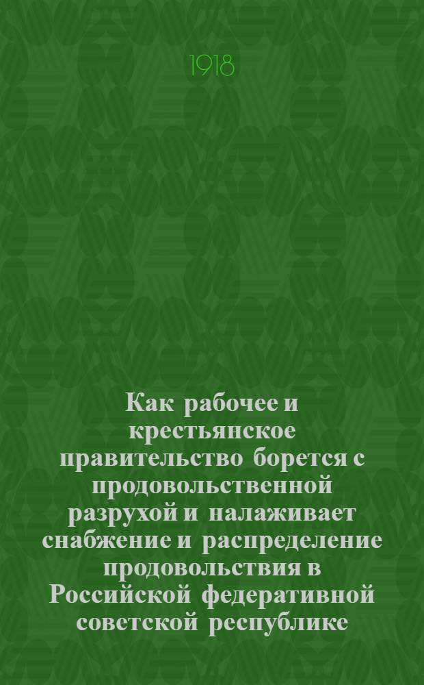 Как рабочее и крестьянское правительство борется с продовольственной разрухой и налаживает снабжение и распределение продовольствия в Российской федеративной советской республике : Крат. сб. руководящих, основных декретов центр. органов сов. власти по организации снабжения и распределения продовольствия и предметов массового потребления С окт. 1917 по 1 нояб. 1918 г. Вып.1 : Организация снабжения и распределения продовольствия