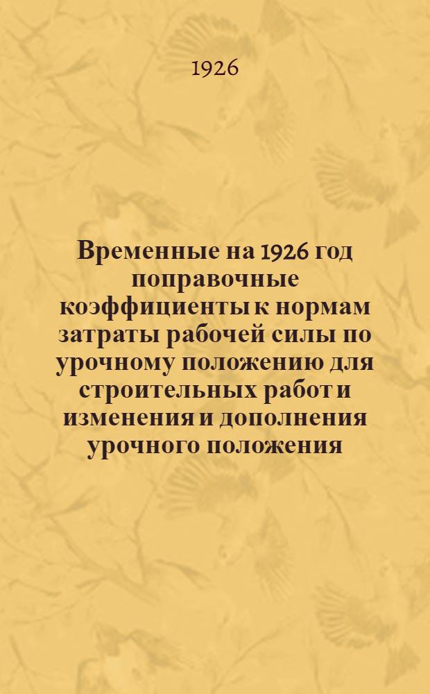 Временные на 1926 год поправочные коэффициенты к нормам затраты рабочей силы по урочному положению для строительных работ и изменения и дополнения урочного положения : Изд. на основании постановления Сов. труда и обороны от 25 авг. 1926 г. (Собр. зак. Союза ССР 1926 г. № 66, ст.503)