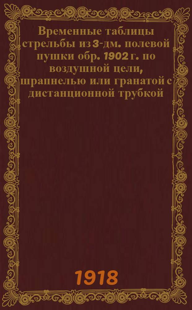 Временные таблицы стрельбы из 3-дм. полевой пушки обр. 1902 г. по воздушной цели, шрапнелью или гранатой с дистанционной трубкой, с расчетом на разрыв снаряда у цели, при условиях: 1) постоянная ("работная") часть "упредительного" времени равна 30 сек.; 2) курсовой угол цели - не более 30 гр. : К полевому горизонтал. дальномеру системы ген.-лейт. Лауница