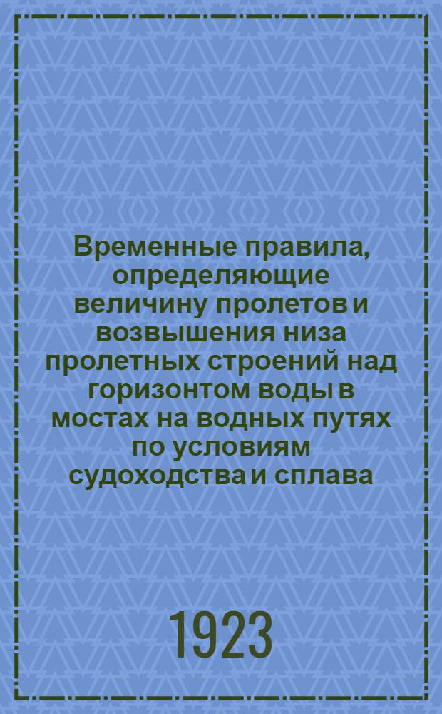 Временные правила, определяющие величину пролетов и возвышения низа пролетных строений над горизонтом воды в мостах на водных путях по условиям судоходства и сплава : (Приказ ЦЧ № 11689 от 20 нояб. 1923 г.)