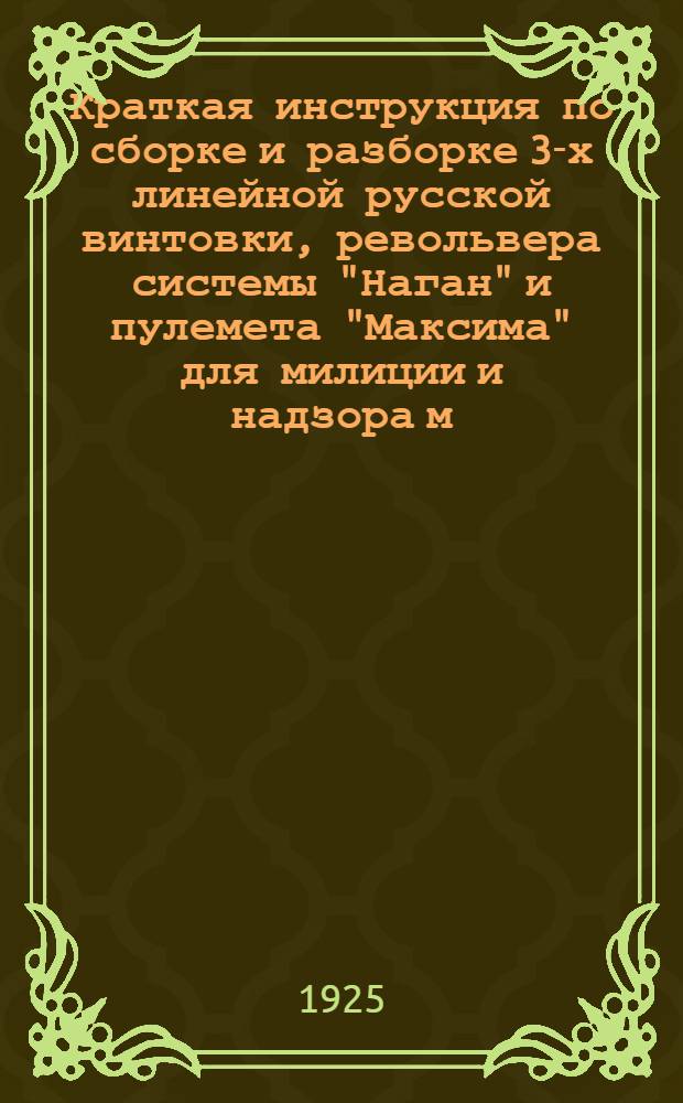 Краткая инструкция по сборке и разборке 3-х линейной русской винтовки, револьвера системы "Наган" и пулемета "Максима" для милиции и надзора м/з Воронежской губернии