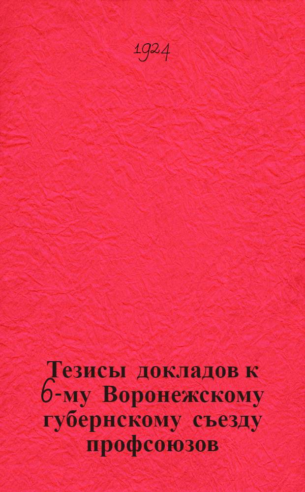 Тезисы докладов к 6-му Воронежскому губернскому съезду профсоюзов : (Утв. Президиумом Губпрофсовета в засед. 21 апр. 1924 г., протокол 49)